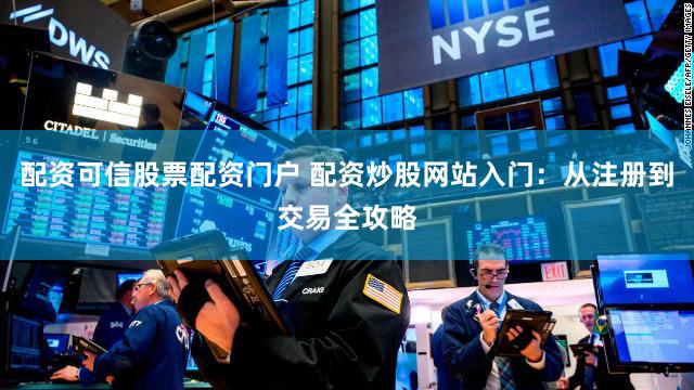 配资可信股票配资门户 配资炒股网站入门：从注册到交易全攻略