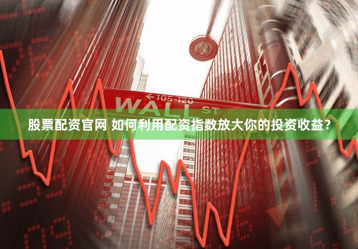 股票配资官网 如何利用配资指数放大你的投资收益？