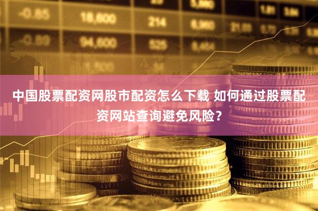 中国股票配资网股市配资怎么下载 如何通过股票配资网站查询避免风险？