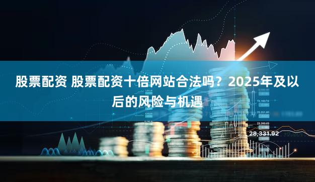 股票配资 股票配资十倍网站合法吗？2025年及以后的风险与机遇
