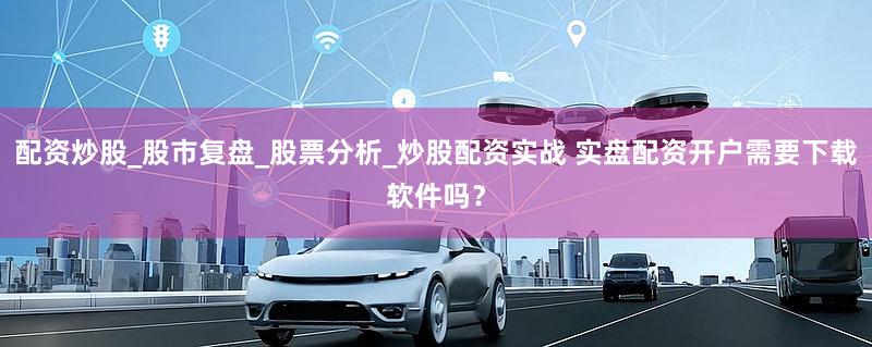 配资炒股_股市复盘_股票分析_炒股配资实战 实盘配资开户需要下载软件吗？