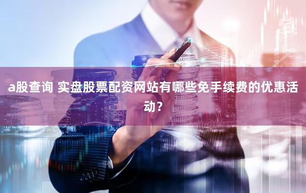 a股查询 实盘股票配资网站有哪些免手续费的优惠活动？