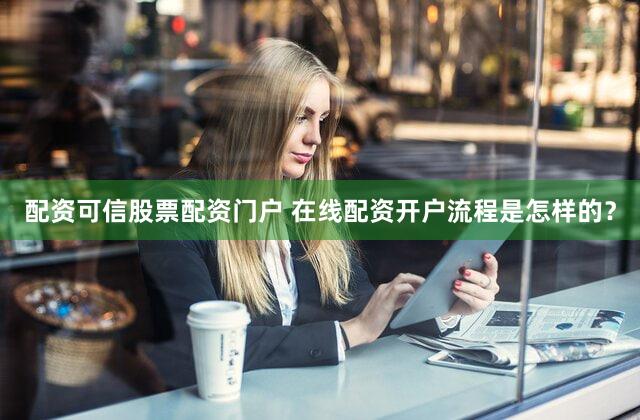 配资可信股票配资门户 在线配资开户流程是怎样的？