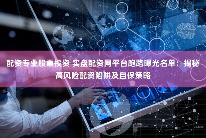 配资专业股票投资 实盘配资网平台跑路曝光名单：揭秘高风险配资陷阱及自保策略