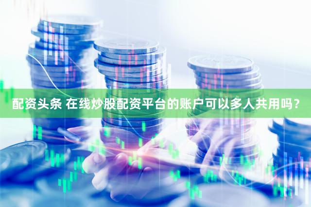 配资头条 在线炒股配资平台的账户可以多人共用吗？