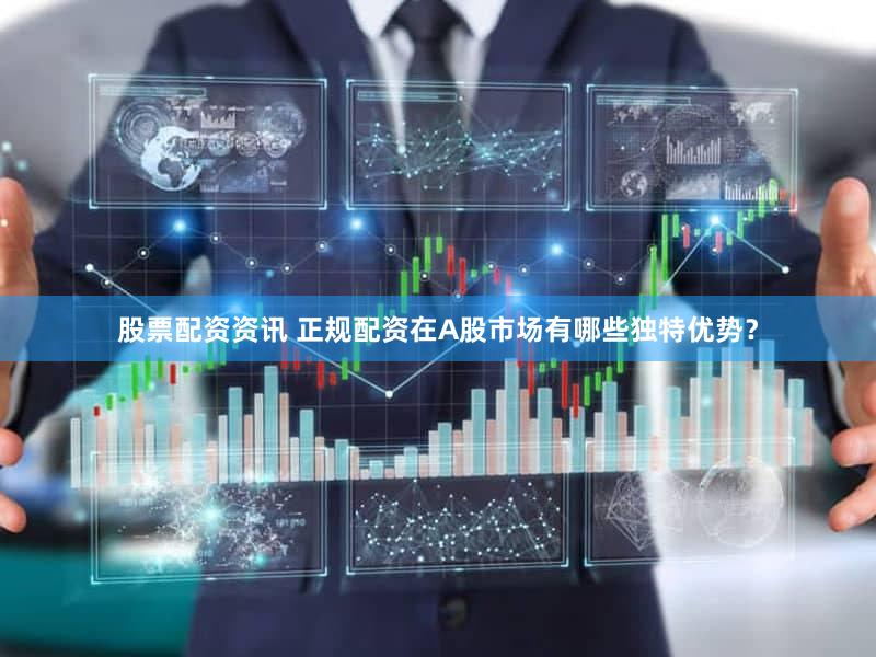 股票配资资讯 正规配资在A股市场有哪些独特优势？