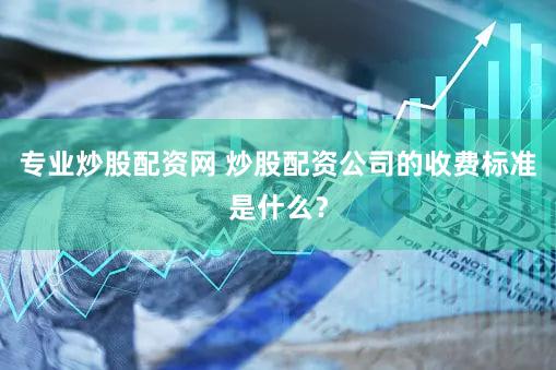 专业炒股配资网 炒股配资公司的收费标准是什么？