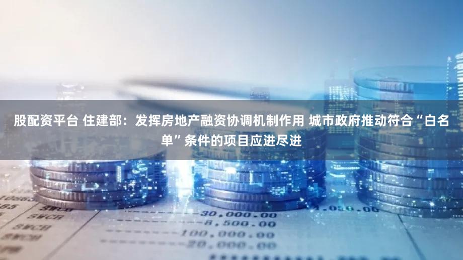 股配资平台 住建部：发挥房地产融资协调机制作用 城市政府推动符合“白名单”条件的项目应进尽进