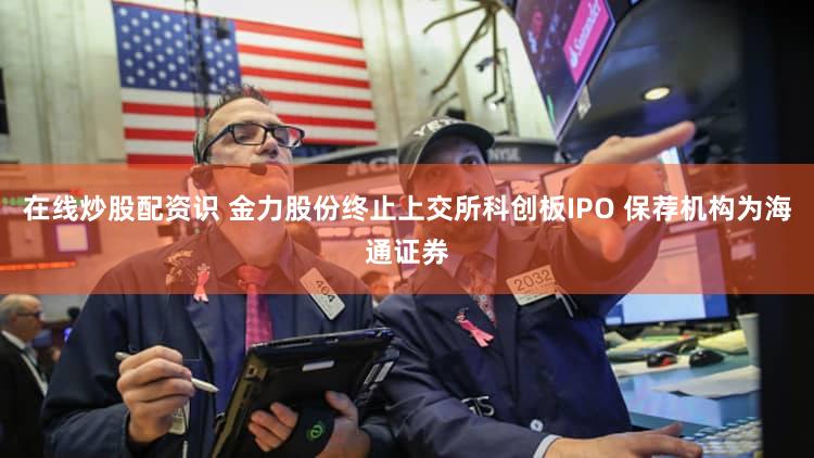在线炒股配资识 金力股份终止上交所科创板IPO 保荐机构为海通证券