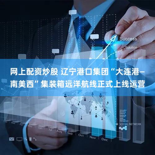 网上配资炒股 辽宁港口集团“大连港—南美西”集装箱远洋航线正式上线运营