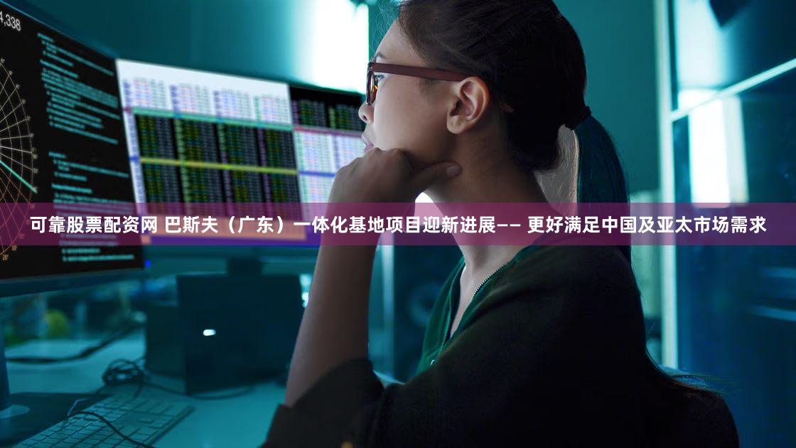 可靠股票配资网 巴斯夫（广东）一体化基地项目迎新进展—— 更好满足中国及亚太市场需求
