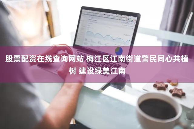 股票配资在线查询网站 梅江区江南街道警民同心共植树 建设绿美江南