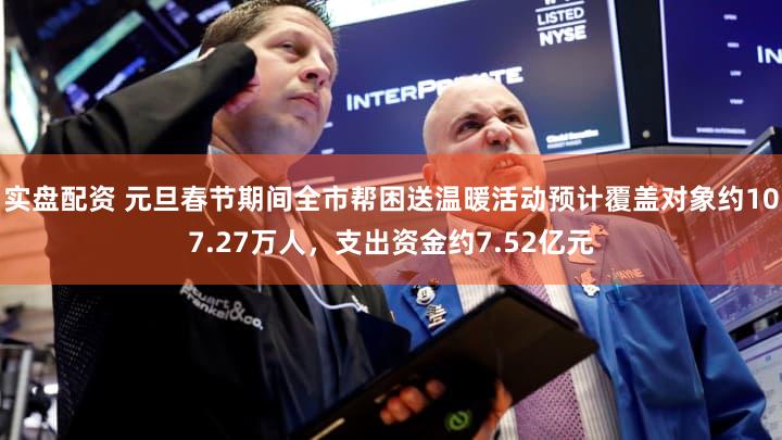 实盘配资 元旦春节期间全市帮困送温暖活动预计覆盖对象约107.27万人，支出资金约7.52亿元
