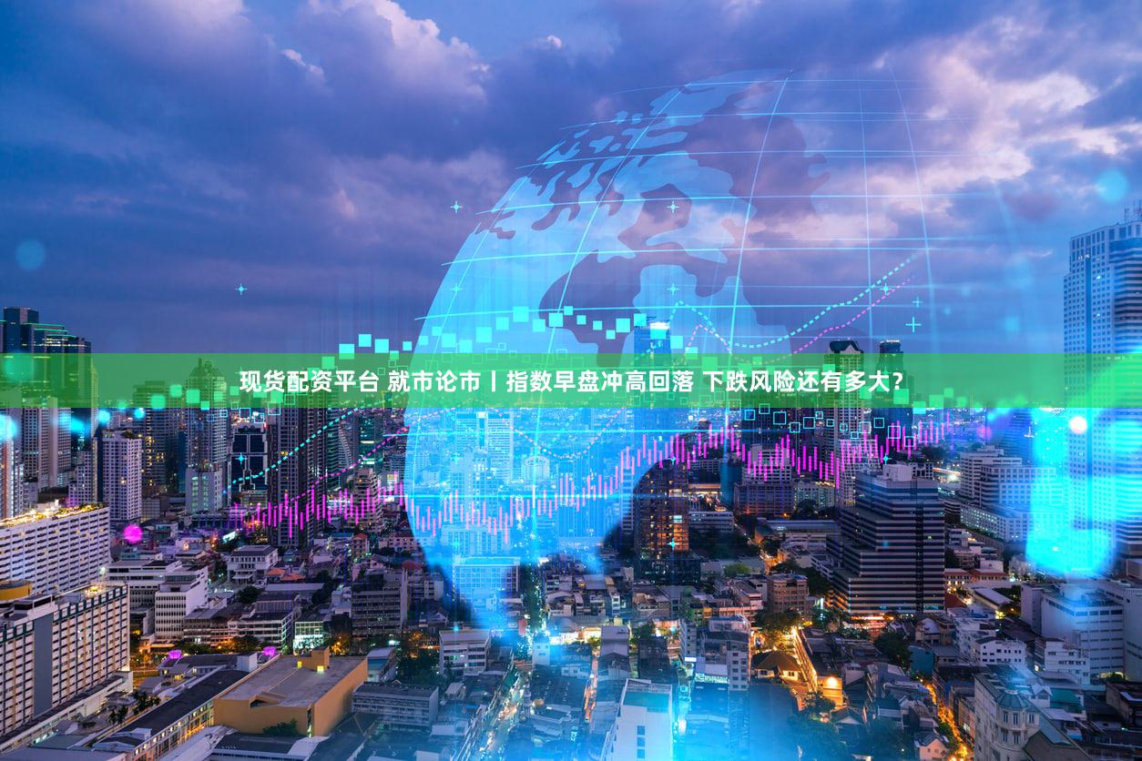 现货配资平台 就市论市丨指数早盘冲高回落 下跌风险还有多大？