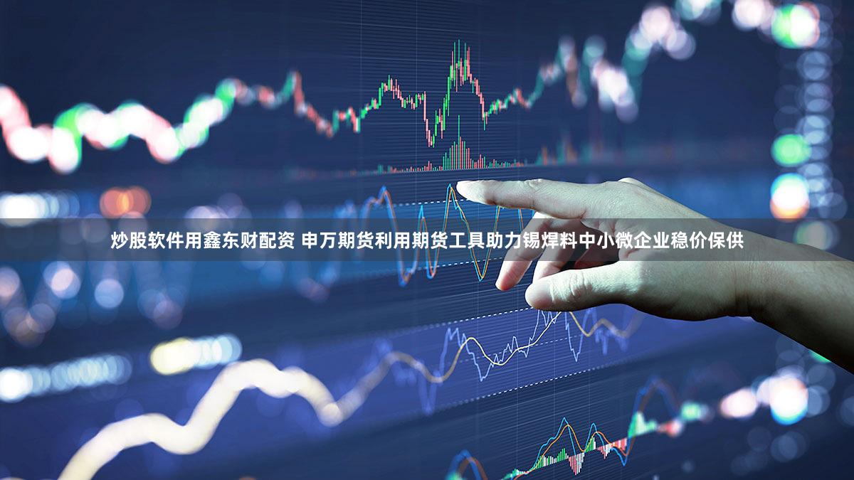 炒股软件用鑫东财配资 申万期货利用期货工具助力锡焊料中小微企业稳价保供