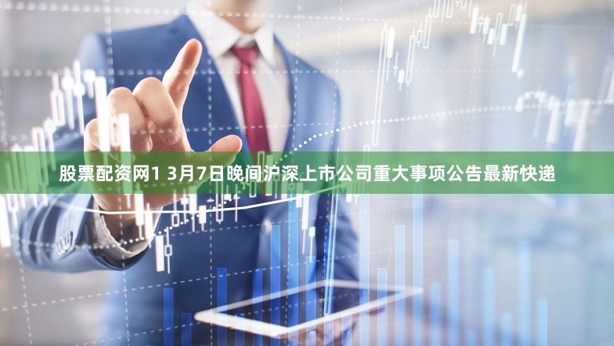 股票配资网1 3月7日晚间沪深上市公司重大事项公告最新快递