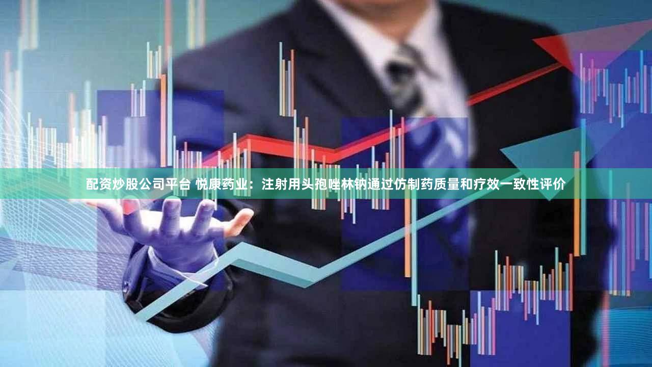 配资炒股公司平台 悦康药业：注射用头孢唑林钠通过仿制药质量和疗效一致性评价