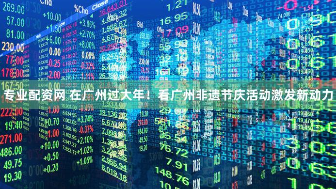 专业配资网 在广州过大年！看广州非遗节庆活动激发新动力
