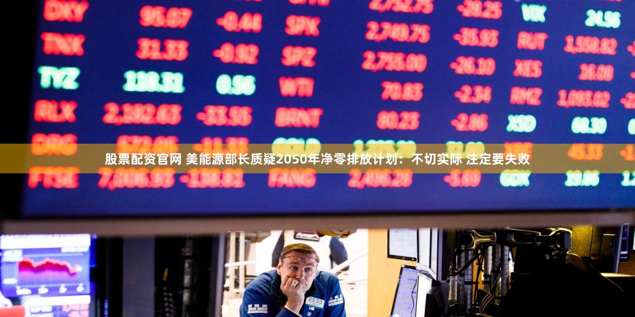 股票配资官网 美能源部长质疑2050年净零排放计划：不切实际 注定要失败
