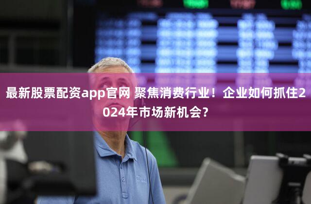 最新股票配资app官网 聚焦消费行业！企业如何抓住2024年市场新机会？