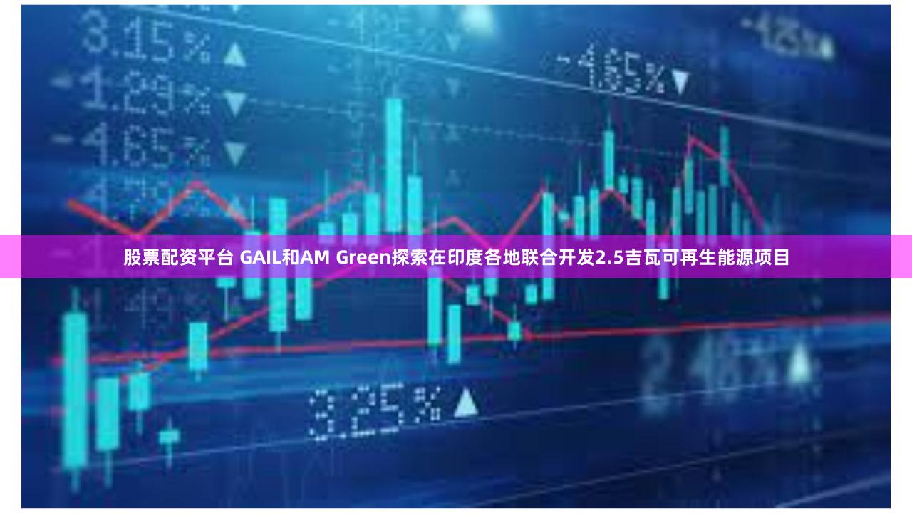 股票配资平台 GAIL和AM Green探索在印度各地联合开发2.5吉瓦可再生能源项目