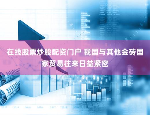 在线股票炒股配资门户 我国与其他金砖国家贸易往来日益紧密