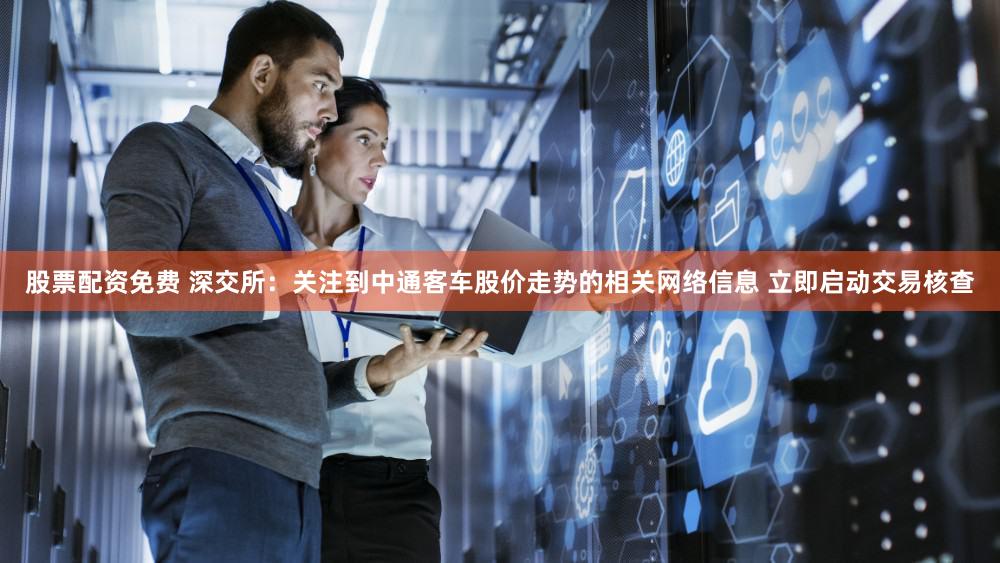 股票配资免费 深交所：关注到中通客车股价走势的相关网络信息 立即启动交易核查
