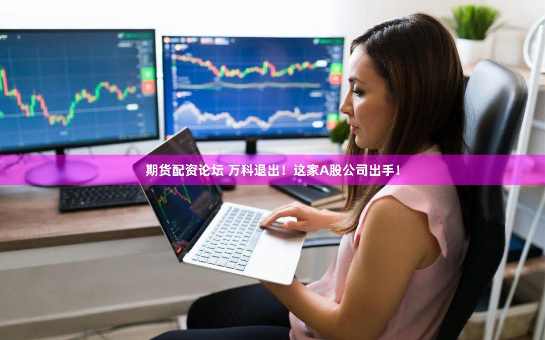 期货配资论坛 万科退出！这家A股公司出手！
