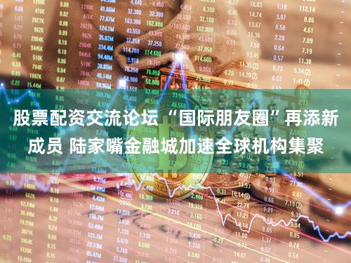 股票配资交流论坛 “国际朋友圈”再添新成员 陆家嘴金融城加速全球机构集聚