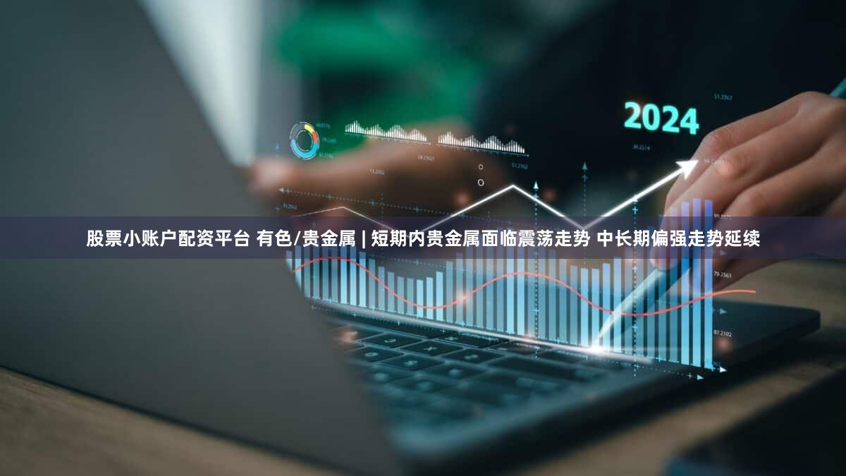 股票小账户配资平台 有色/贵金属 | 短期内贵金属面临震荡走势 中长期偏强走势延续