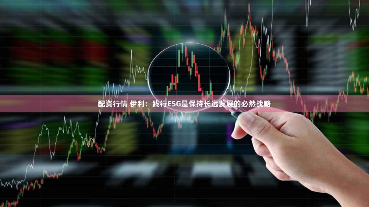 配资行情 伊利：践行ESG是保持长远发展的必然战略