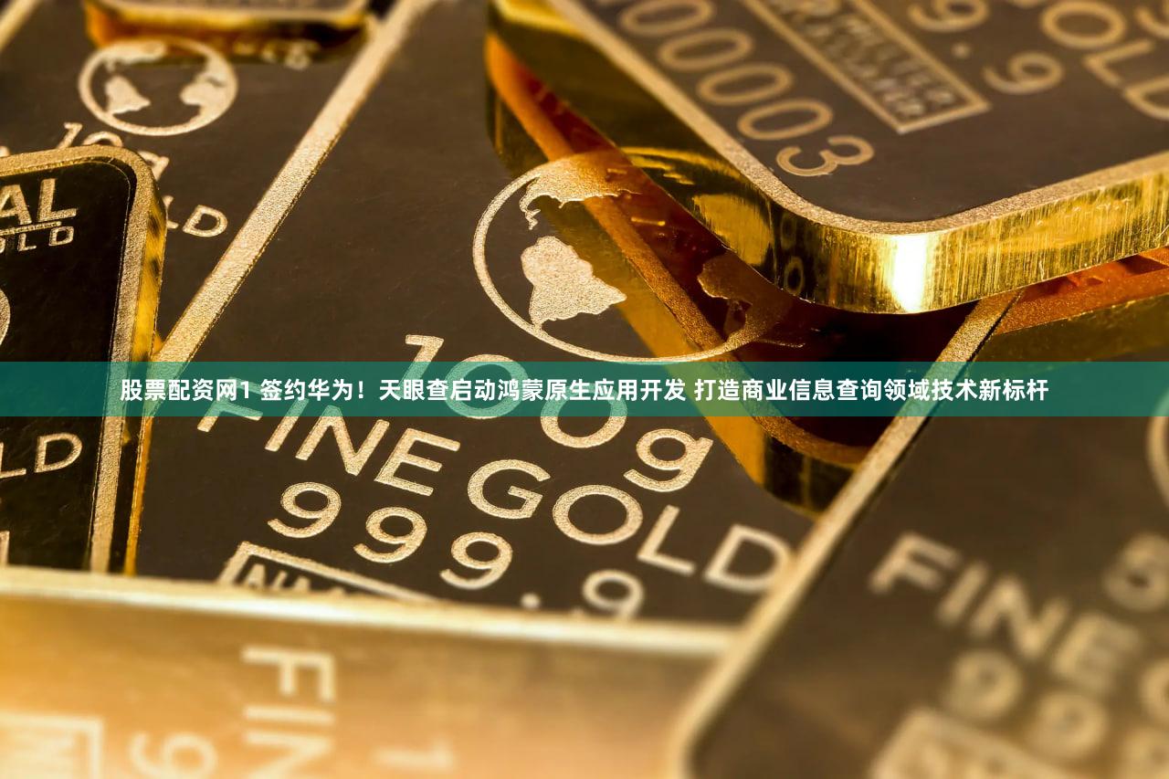股票配资网1 签约华为！天眼查启动鸿蒙原生应用开发 打造商业信息查询领域技术新标杆