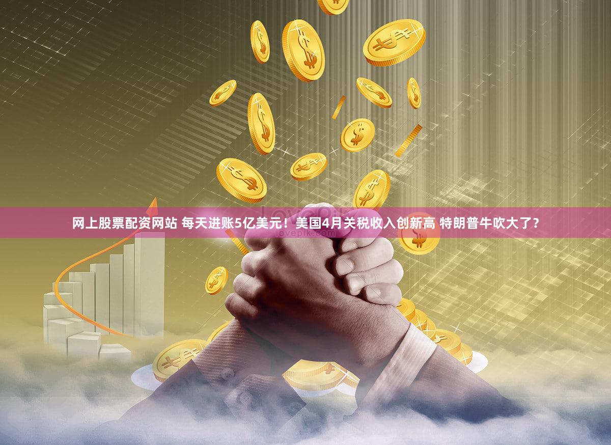 网上股票配资网站 每天进账5亿美元！美国4月关税收入创新高 特朗普牛吹大了？
