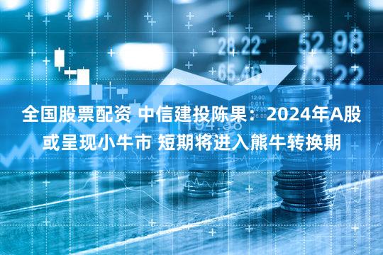 全国股票配资 中信建投陈果：2024年A股或呈现小牛市 短期将进入熊牛转换期