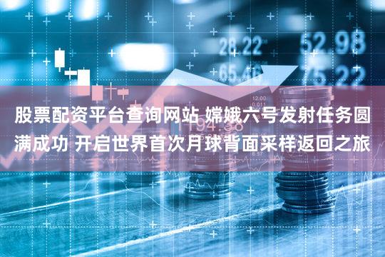 股票配资平台查询网站 嫦娥六号发射任务圆满成功 开启世界首次月球背面采样返回之旅
