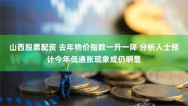 山西股票配资 去年物价指数一升一降 分析人士预计今年低通胀现象或仍明显