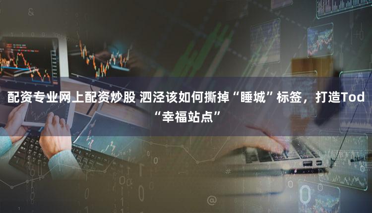 配资专业网上配资炒股 泗泾该如何撕掉“睡城”标签，打造Tod“幸福站点”