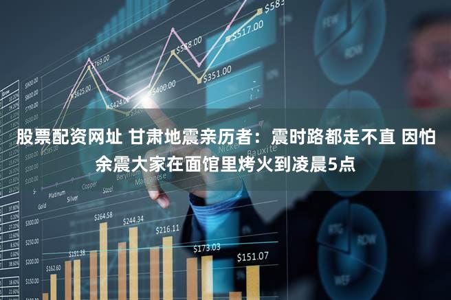 股票配资网址 甘肃地震亲历者：震时路都走不直 因怕余震大家在面馆里烤火到凌晨5点