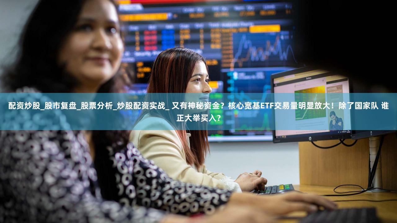 配资炒股_股市复盘_股票分析_炒股配资实战_ 又有神秘资金？核心宽基ETF交易量明显放大！除了国家队 谁正大举买入？