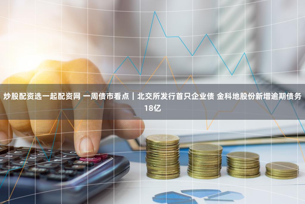 炒股配资选一起配资网 一周债市看点｜北交所发行首只企业债 金科地股份新增逾期债务18亿