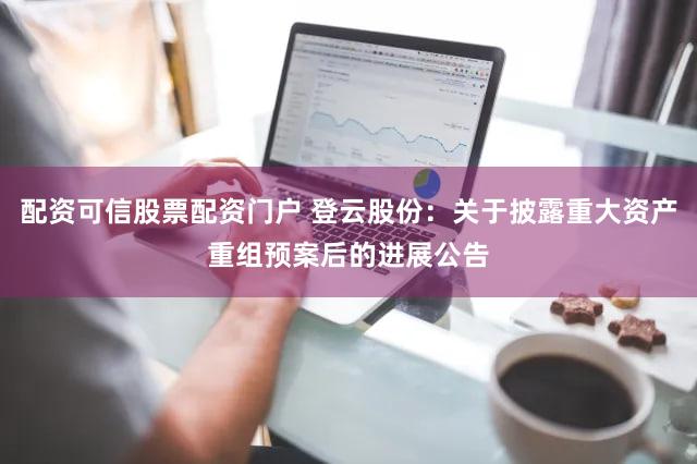 配资可信股票配资门户 登云股份：关于披露重大资产重组预案后的进展公告
