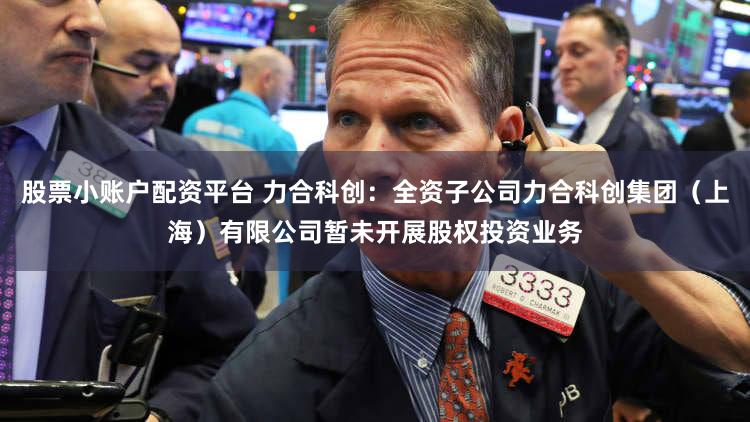 股票小账户配资平台 力合科创：全资子公司力合科创集团（上海）有限公司暂未开展股权投资业务