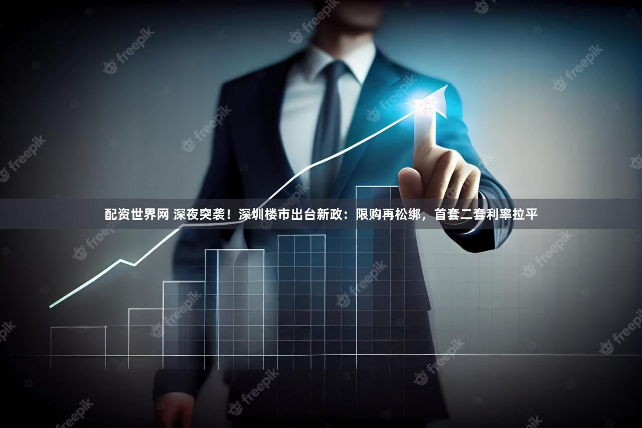 配资世界网 深夜突袭！深圳楼市出台新政：限购再松绑，首套二套利率拉平