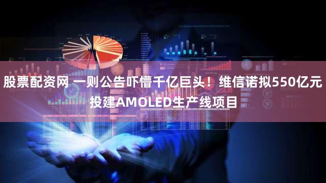 股票配资网 一则公告吓懵千亿巨头！维信诺拟550亿元投建AMOLED生产线项目
