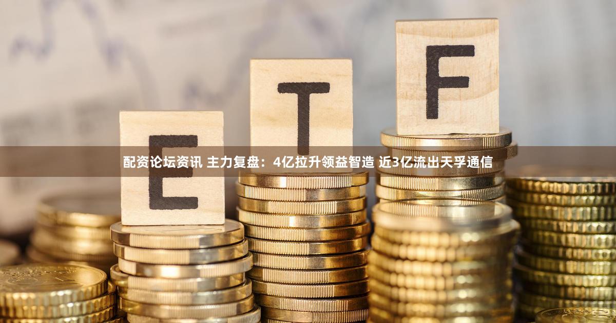 配资论坛资讯 主力复盘：4亿拉升领益智造 近3亿流出天孚通信