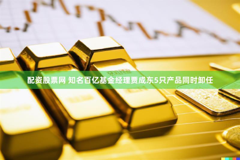配资股票网 知名百亿基金经理贾成东5只产品同时卸任