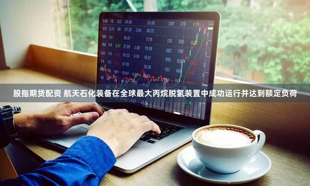 股指期货配资 航天石化装备在全球最大丙烷脱氢装置中成功运行并达到额定负荷