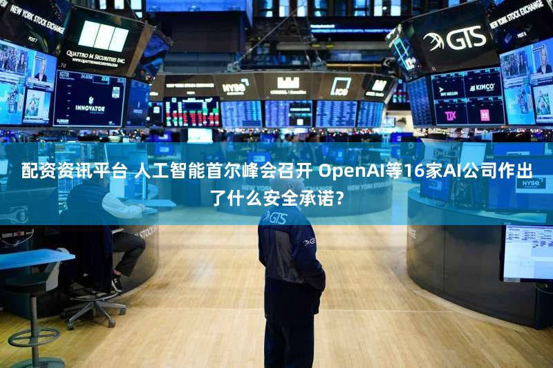 配资资讯平台 人工智能首尔峰会召开 OpenAI等16家AI公司作出了什么安全承诺？