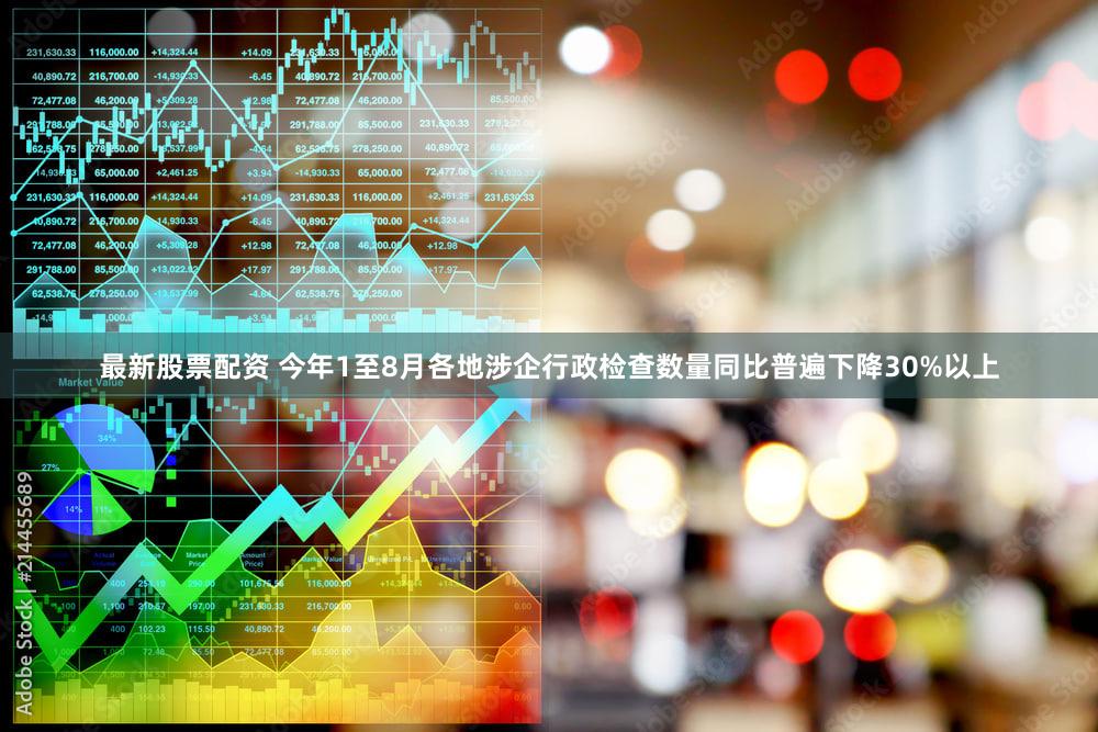 最新股票配资 今年1至8月各地涉企行政检查数量同比普遍下降30%以上