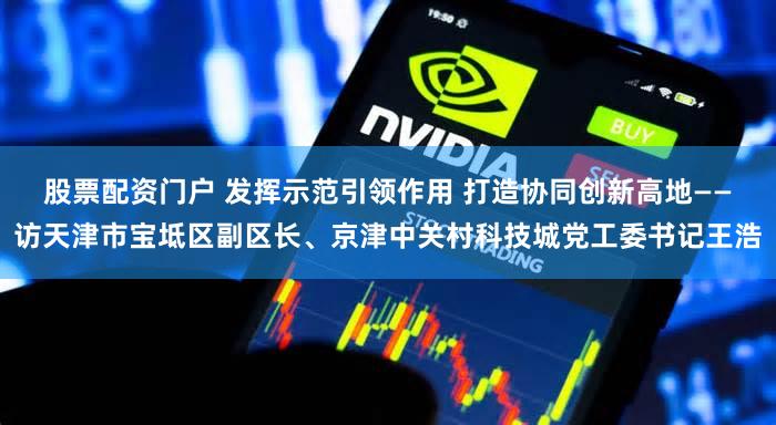 股票配资门户 发挥示范引领作用 打造协同创新高地——访天津市宝坻区副区长、京津中关村科技城党工委书记王浩